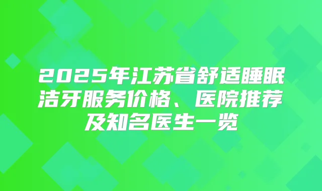 2025年江苏省舒适睡眠洁牙服务价格、医院推荐及知名医生一览
