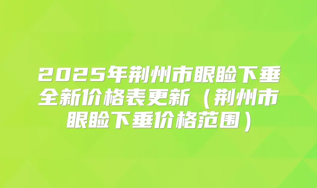 2025年荆州市眼睑下垂全新价格表更新（荆州市眼睑下垂价格范围）