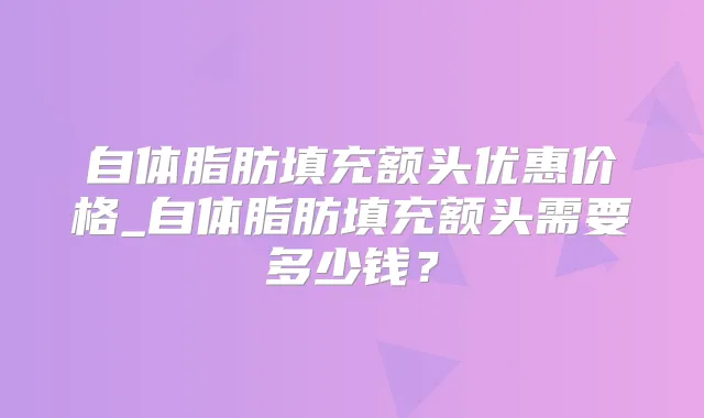 自体脂肪填充额头优惠价格_自体脂肪填充额头需要多少钱？