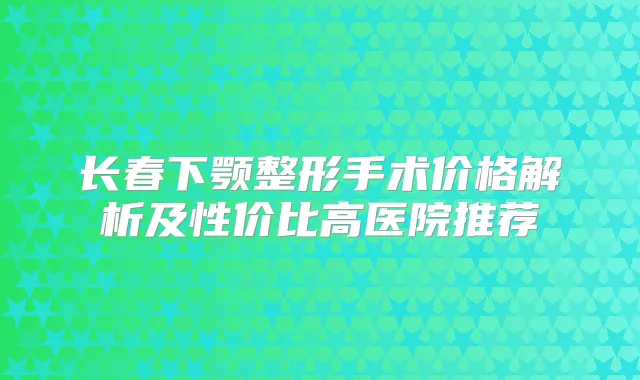 长春下颚整形手术价格解析及性价比高医院推荐