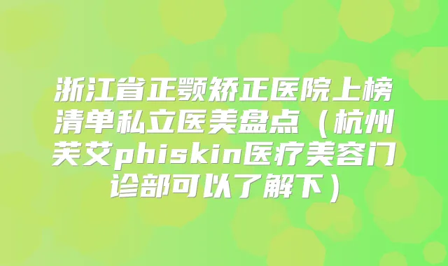 浙江省正颚矫正医院上榜清单私立医美盘点（杭州芙艾phiskin医疗美容门诊部可以了解下）