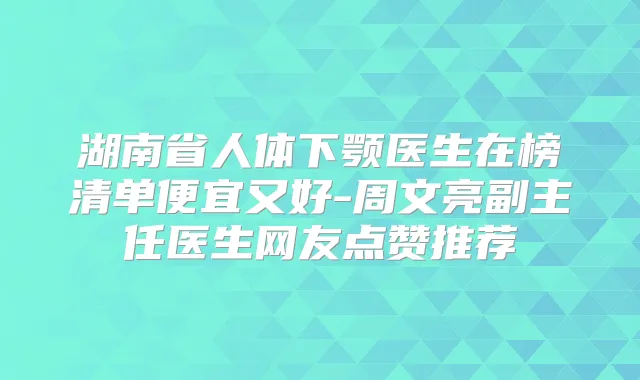 湖南省人体下颚医生在榜清单便宜又好-周文亮副主任医生网友点赞推荐