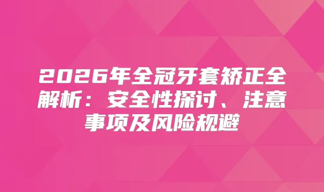 2026年全冠牙套矫正全解析：安全性探讨、注意事项及风险规避