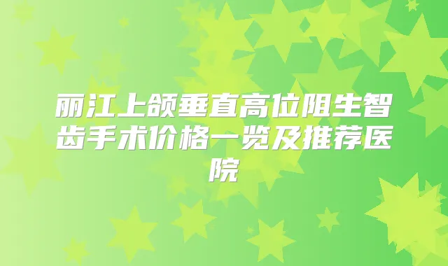 丽江上颌垂直高位阻生智齿手术价格一览及推荐医院