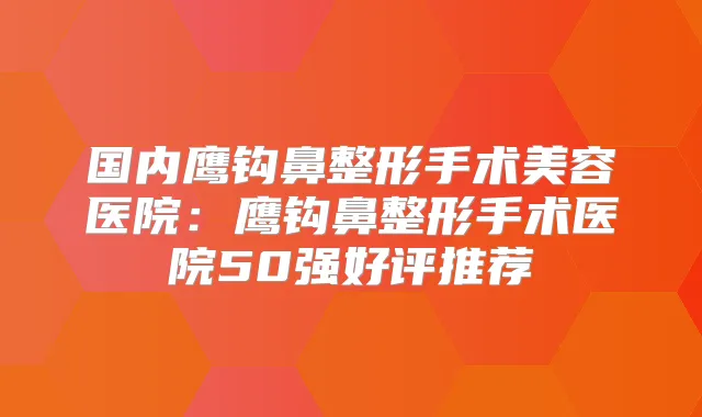国内鹰钩鼻整形手术美容医院：鹰钩鼻整形手术医院50强好评推荐