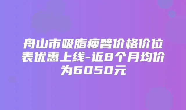 舟山市吸脂瘦臂价格价位表优惠上线-近8个月均价为6050元