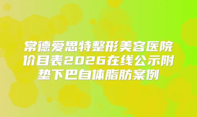 常德爱思特整形美容医院价目表2026在线公示附垫下巴自体脂肪案例