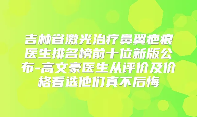 吉林省激光鼻翼疤痕医生排名榜前十位新版公布-高文豪医生从评价及价格看选他们真不后悔