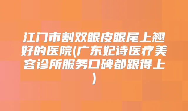 江门市割双眼皮眼尾上翘好的医院(广东妃诗医疗美容诊所服务口碑都跟得上)