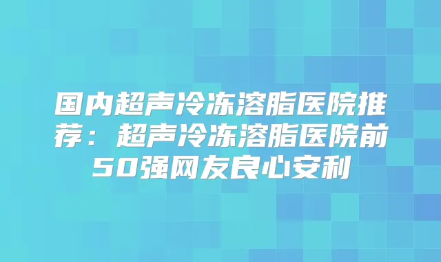 国内超声冷冻溶脂医院推荐：超声冷冻溶脂医院前50强网友良心安利