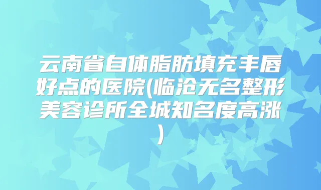 云南省自体脂肪填充丰唇好点的医院(临沧无名整形美容诊所全城知名度高涨)