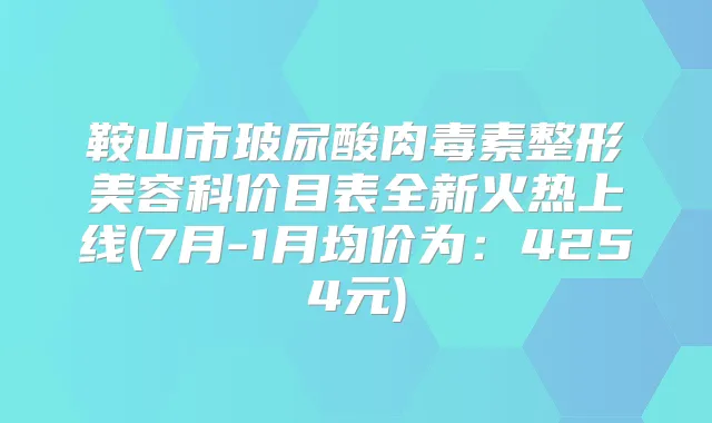 鞍山市玻尿酸整形美容科价目表全新火热上线(7月-1月均价为：4254元)