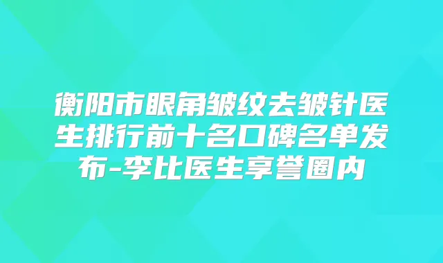 衡阳市眼角皱纹去皱针医生排行前十名口碑名单发布-李比医生享誉圈内