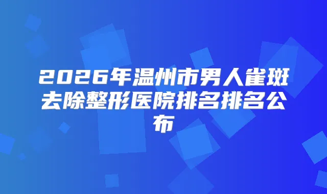 2026年温州市男人雀斑去除整形医院排名排名公布