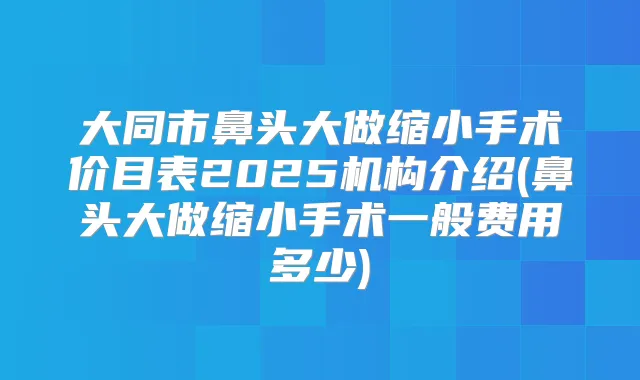 大同市鼻头大做缩小手术价目表2025机构介绍(鼻头大做缩小手术一般费用多少)
