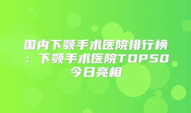 国内下颚手术医院排行榜:下颚手术医院TOP50今日亮相