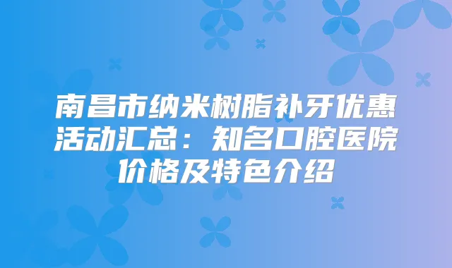 南昌市纳米树脂补牙优惠活动汇总：知名口腔医院价格及特色介绍