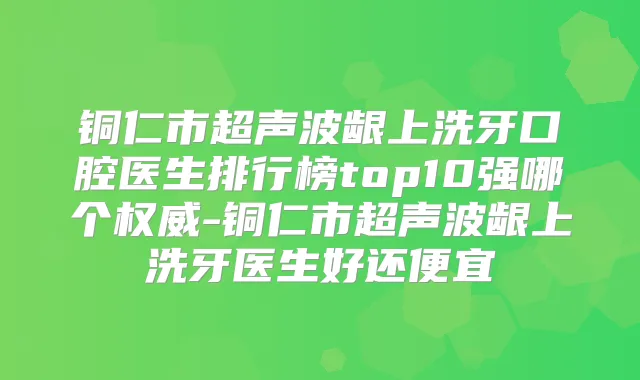 铜仁市超声波龈上洗牙口腔医生排行榜top10强哪个-铜仁市超声波龈上洗牙医生好还便宜