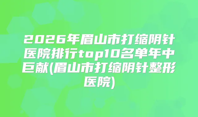 2026年眉山市打缩阴针医院排行top10名单年中巨献(眉山市打缩阴针整形医院)