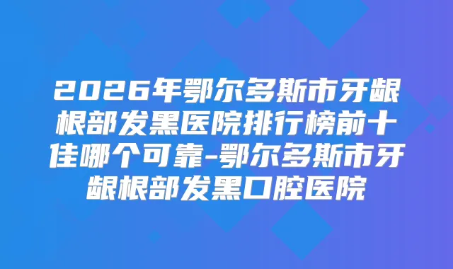 2026年鄂尔多斯市牙龈根部发黑医院排行榜前十佳哪个可靠-鄂尔多斯市牙龈根部发黑口腔医院