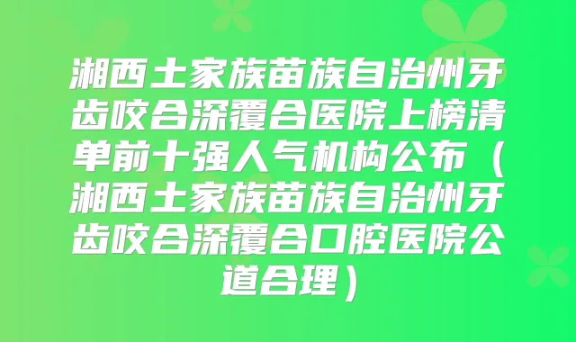 湘西土家族苗族自治州牙齿咬合深覆合医院上榜清单前十强人气机构公布（湘西土家族苗族自治州牙齿咬合深覆合口腔医院公道合理）