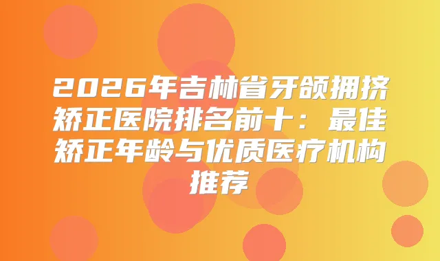 2026年吉林省牙颌拥挤矫正医院排名前十：佳矫正年龄与优质医疗机构推荐