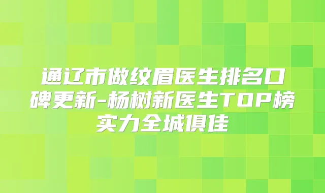 通辽市做纹眉医生排名口碑更新-杨树新医生TOP榜实力全城俱佳
