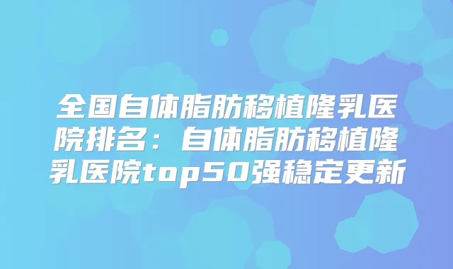 全国自体脂肪移植隆乳医院排名：自体脂肪移植隆乳医院top50强稳定更新