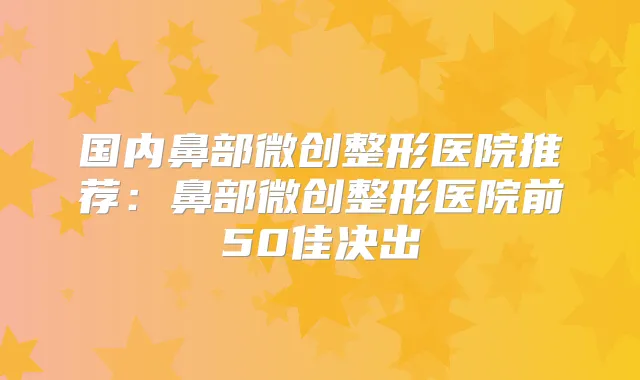 国内鼻部微创整形医院推荐：鼻部微创整形医院前50佳决出