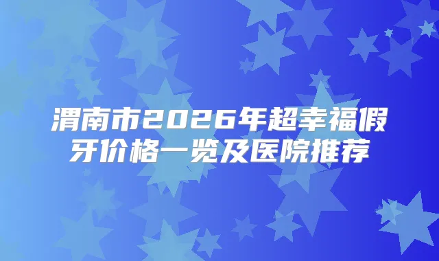 渭南市2026年超幸福假牙价格一览及医院推荐