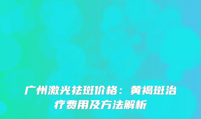 广州激光祛斑价格：黄褐斑费用及方法解析