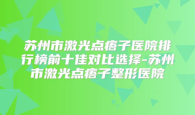 苏州市激光点痦子医院排行榜前十佳对比选择-苏州市激光点痦子整形医院