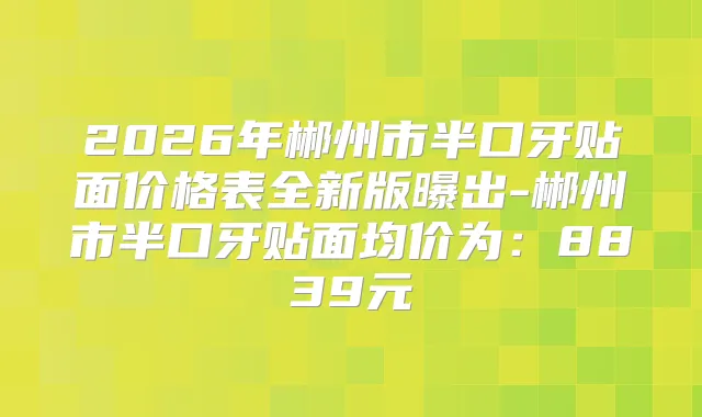 2026年郴州市半口牙贴面价格表全新版曝出-郴州市半口牙贴面均价为:8839元