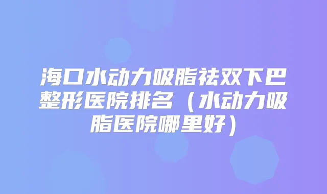 海口水动力吸脂祛双下巴整形医院排名（水动力吸脂医院哪里好）