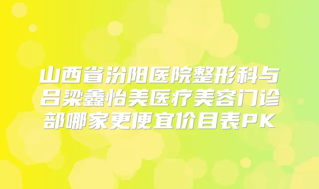 山西省汾阳医院整形科与吕梁鑫怡美医疗美容门诊部哪家更便宜价目表PK