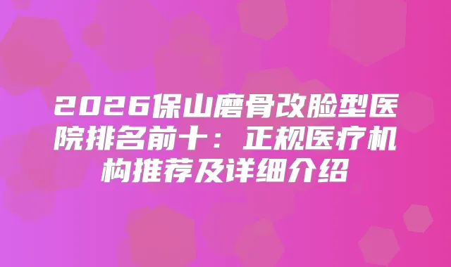 2026保山磨骨改脸型医院排名前十：正规医疗机构推荐及详细介绍