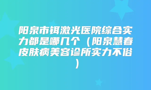 阳泉市铒激光医院综合实力都是哪几个（阳泉慧春皮肤病美容诊所实力不俗）