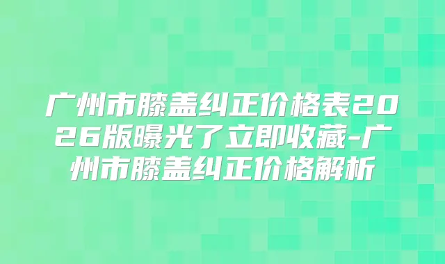 广州市膝盖纠正价格表2026版曝光了立即收藏-广州市膝盖纠正价格解析