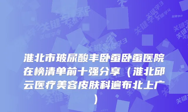 淮北市玻尿酸丰卧蚕卧蚕医院在榜清单前十强分享（淮北邱云医疗美容皮肤科遍布北上广）
