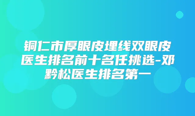 铜仁市厚眼皮埋线双眼皮医生排名前十名任挑选-邓黔松医生