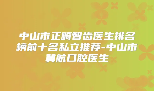 中山市正畸智齿医生排名榜前十名私立推荐-中山市冀航口腔医生
