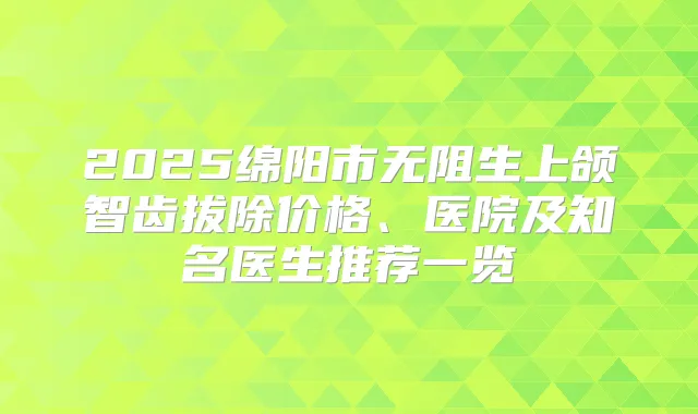 2025绵阳市无阻生上颌智齿拔除价格、医院及知名医生推荐一览