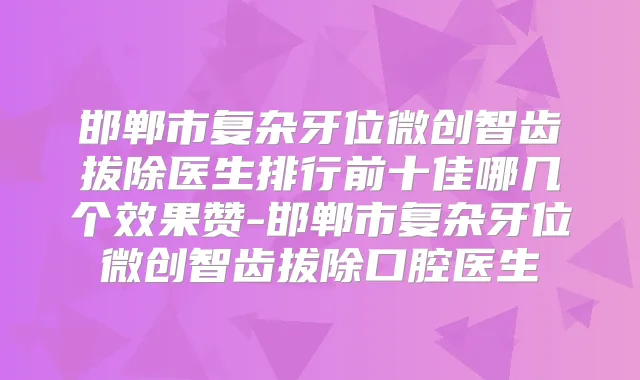 邯郸市复杂牙位微创智齿拔除医生排行前十佳哪几个效果赞-邯郸市复杂牙位微创智齿拔除口腔医生