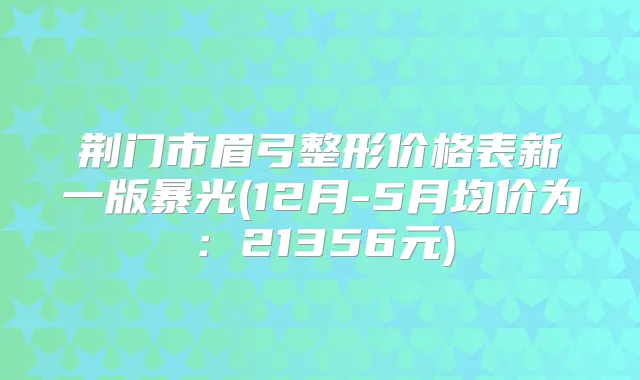 荆门市眉弓整形价格表新一版暴光(12月-5月均价为：21356元)