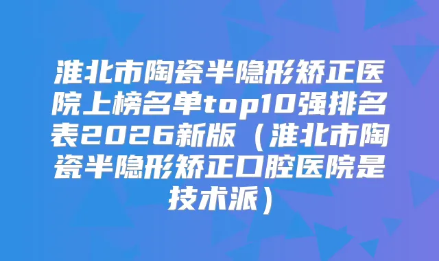淮北市陶瓷半隐形矫正医院上榜名单top10强排名表2026新版（淮北市陶瓷半隐形矫正口腔医院是技术派）