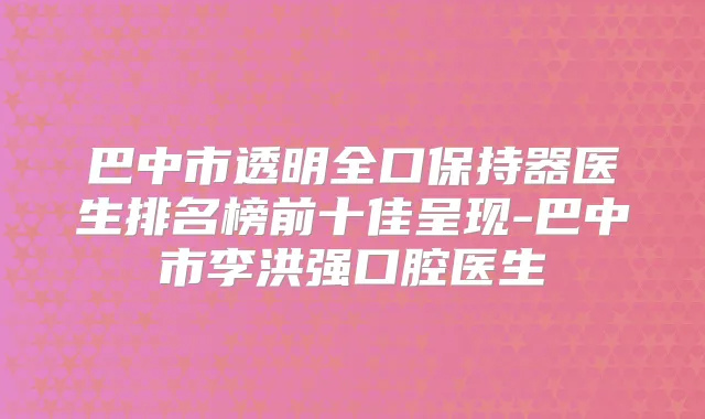 巴中市透明全口保持器医生排名榜前十佳呈现-巴中市李洪强口腔医生