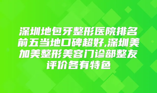 深圳地包牙整形医院排名前五当地口碑超好,深圳美加美整形美容门诊部整友评价各有特色