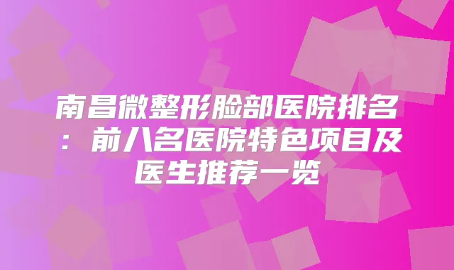 南昌微整形脸部医院排名：前八名医院特色项目及医生推荐一览