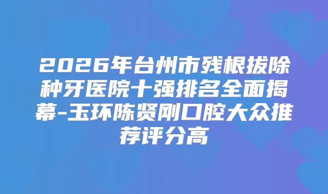 2026年台州市残根拔除种牙医院十强排名全面揭幕-玉环陈贤刚口腔大众推荐评分高