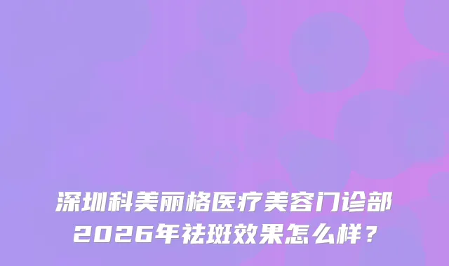深圳科美丽格医疗美容门诊部2026年祛斑效果怎么样?